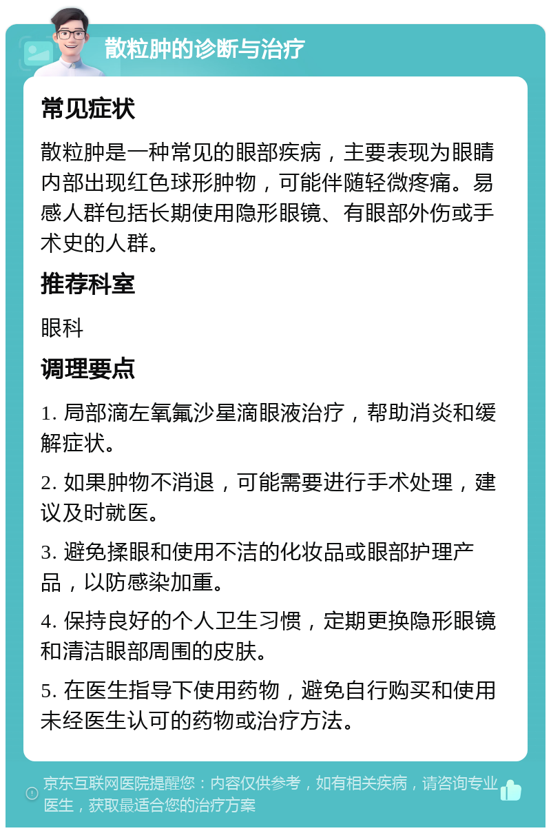 散粒肿的诊断与治疗 常见症状 散粒肿是一种常见的眼部疾病，主要表现为眼睛内部出现红色球形肿物，可能伴随轻微疼痛。易感人群包括长期使用隐形眼镜、有眼部外伤或手术史的人群。 推荐科室 眼科 调理要点 1. 局部滴左氧氟沙星滴眼液治疗，帮助消炎和缓解症状。 2. 如果肿物不消退，可能需要进行手术处理，建议及时就医。 3. 避免揉眼和使用不洁的化妆品或眼部护理产品，以防感染加重。 4. 保持良好的个人卫生习惯，定期更换隐形眼镜和清洁眼部周围的皮肤。 5. 在医生指导下使用药物，避免自行购买和使用未经医生认可的药物或治疗方法。