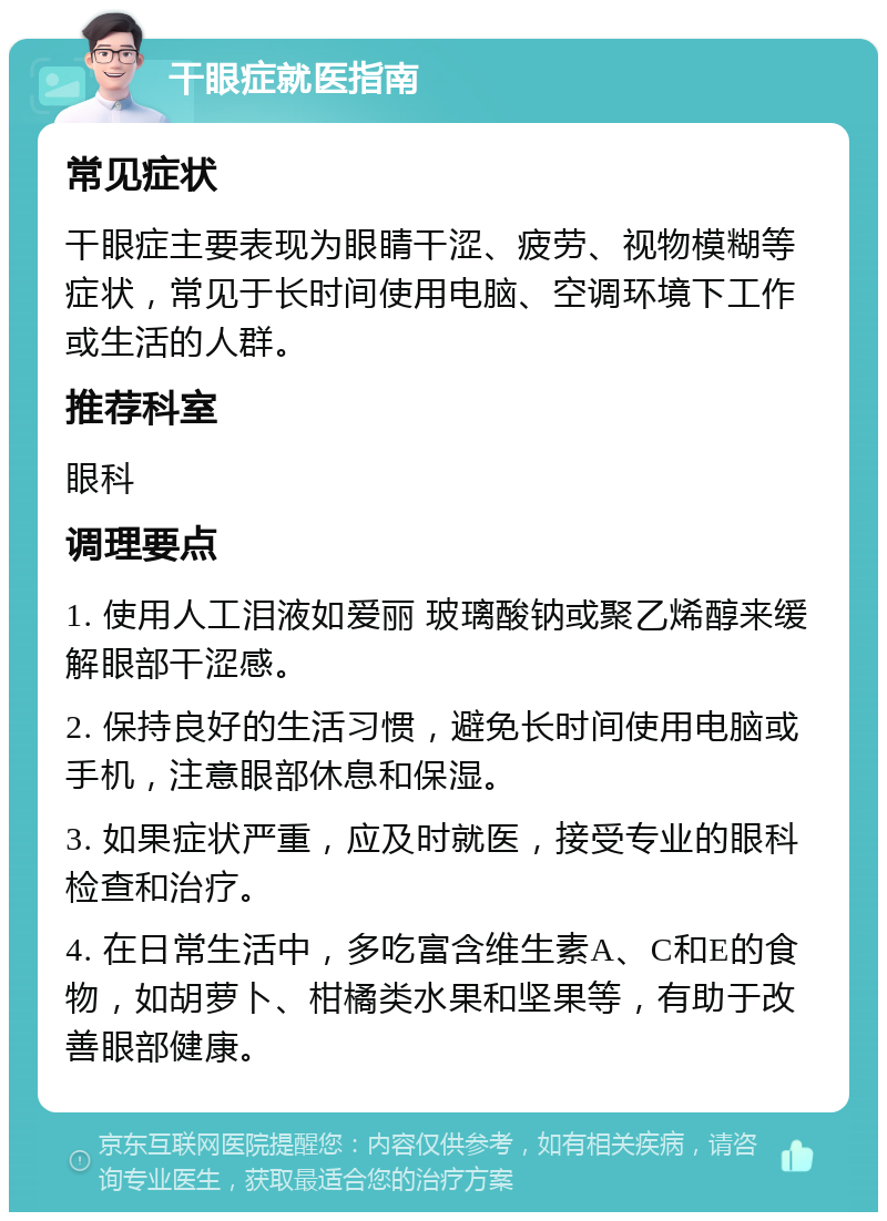 干眼症就医指南 常见症状 干眼症主要表现为眼睛干涩、疲劳、视物模糊等症状，常见于长时间使用电脑、空调环境下工作或生活的人群。 推荐科室 眼科 调理要点 1. 使用人工泪液如爱丽 玻璃酸钠或聚乙烯醇来缓解眼部干涩感。 2. 保持良好的生活习惯，避免长时间使用电脑或手机，注意眼部休息和保湿。 3. 如果症状严重，应及时就医，接受专业的眼科检查和治疗。 4. 在日常生活中，多吃富含维生素A、C和E的食物，如胡萝卜、柑橘类水果和坚果等，有助于改善眼部健康。