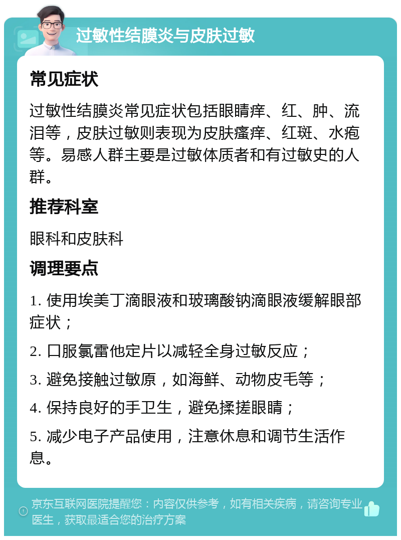 过敏性结膜炎与皮肤过敏 常见症状 过敏性结膜炎常见症状包括眼睛痒、红、肿、流泪等，皮肤过敏则表现为皮肤瘙痒、红斑、水疱等。易感人群主要是过敏体质者和有过敏史的人群。 推荐科室 眼科和皮肤科 调理要点 1. 使用埃美丁滴眼液和玻璃酸钠滴眼液缓解眼部症状； 2. 口服氯雷他定片以减轻全身过敏反应； 3. 避免接触过敏原，如海鲜、动物皮毛等； 4. 保持良好的手卫生，避免揉搓眼睛； 5. 减少电子产品使用，注意休息和调节生活作息。