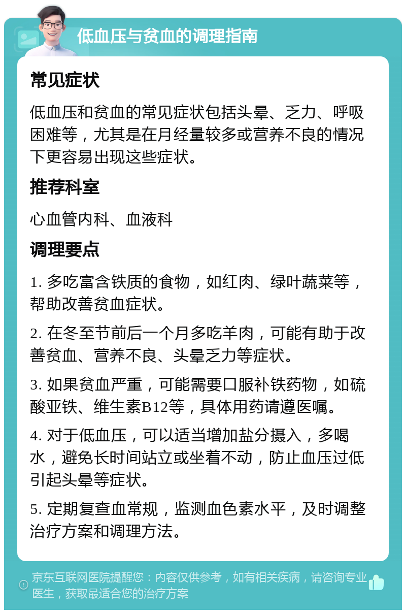 低血压与贫血的调理指南 常见症状 低血压和贫血的常见症状包括头晕、乏力、呼吸困难等，尤其是在月经量较多或营养不良的情况下更容易出现这些症状。 推荐科室 心血管内科、血液科 调理要点 1. 多吃富含铁质的食物，如红肉、绿叶蔬菜等，帮助改善贫血症状。 2. 在冬至节前后一个月多吃羊肉，可能有助于改善贫血、营养不良、头晕乏力等症状。 3. 如果贫血严重，可能需要口服补铁药物，如硫酸亚铁、维生素B12等，具体用药请遵医嘱。 4. 对于低血压，可以适当增加盐分摄入，多喝水，避免长时间站立或坐着不动，防止血压过低引起头晕等症状。 5. 定期复查血常规，监测血色素水平，及时调整治疗方案和调理方法。