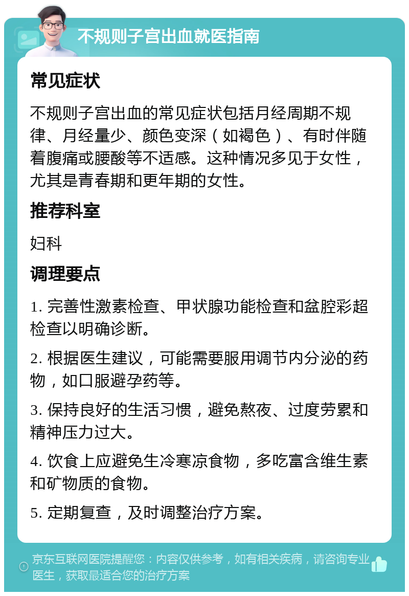 不规则子宫出血就医指南 常见症状 不规则子宫出血的常见症状包括月经周期不规律、月经量少、颜色变深（如褐色）、有时伴随着腹痛或腰酸等不适感。这种情况多见于女性，尤其是青春期和更年期的女性。 推荐科室 妇科 调理要点 1. 完善性激素检查、甲状腺功能检查和盆腔彩超检查以明确诊断。 2. 根据医生建议，可能需要服用调节内分泌的药物，如口服避孕药等。 3. 保持良好的生活习惯，避免熬夜、过度劳累和精神压力过大。 4. 饮食上应避免生冷寒凉食物，多吃富含维生素和矿物质的食物。 5. 定期复查，及时调整治疗方案。