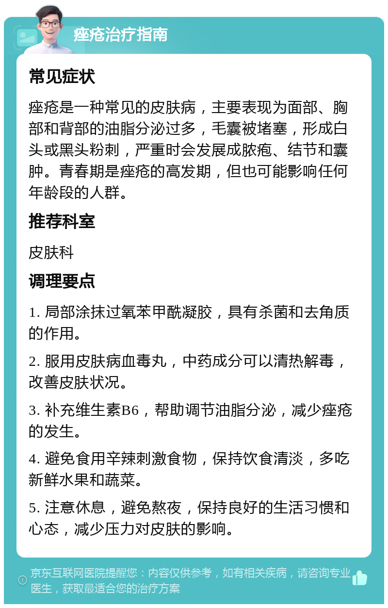 痤疮治疗指南 常见症状 痤疮是一种常见的皮肤病，主要表现为面部、胸部和背部的油脂分泌过多，毛囊被堵塞，形成白头或黑头粉刺，严重时会发展成脓疱、结节和囊肿。青春期是痤疮的高发期，但也可能影响任何年龄段的人群。 推荐科室 皮肤科 调理要点 1. 局部涂抹过氧苯甲酰凝胶，具有杀菌和去角质的作用。 2. 服用皮肤病血毒丸，中药成分可以清热解毒，改善皮肤状况。 3. 补充维生素B6，帮助调节油脂分泌，减少痤疮的发生。 4. 避免食用辛辣刺激食物，保持饮食清淡，多吃新鲜水果和蔬菜。 5. 注意休息，避免熬夜，保持良好的生活习惯和心态，减少压力对皮肤的影响。