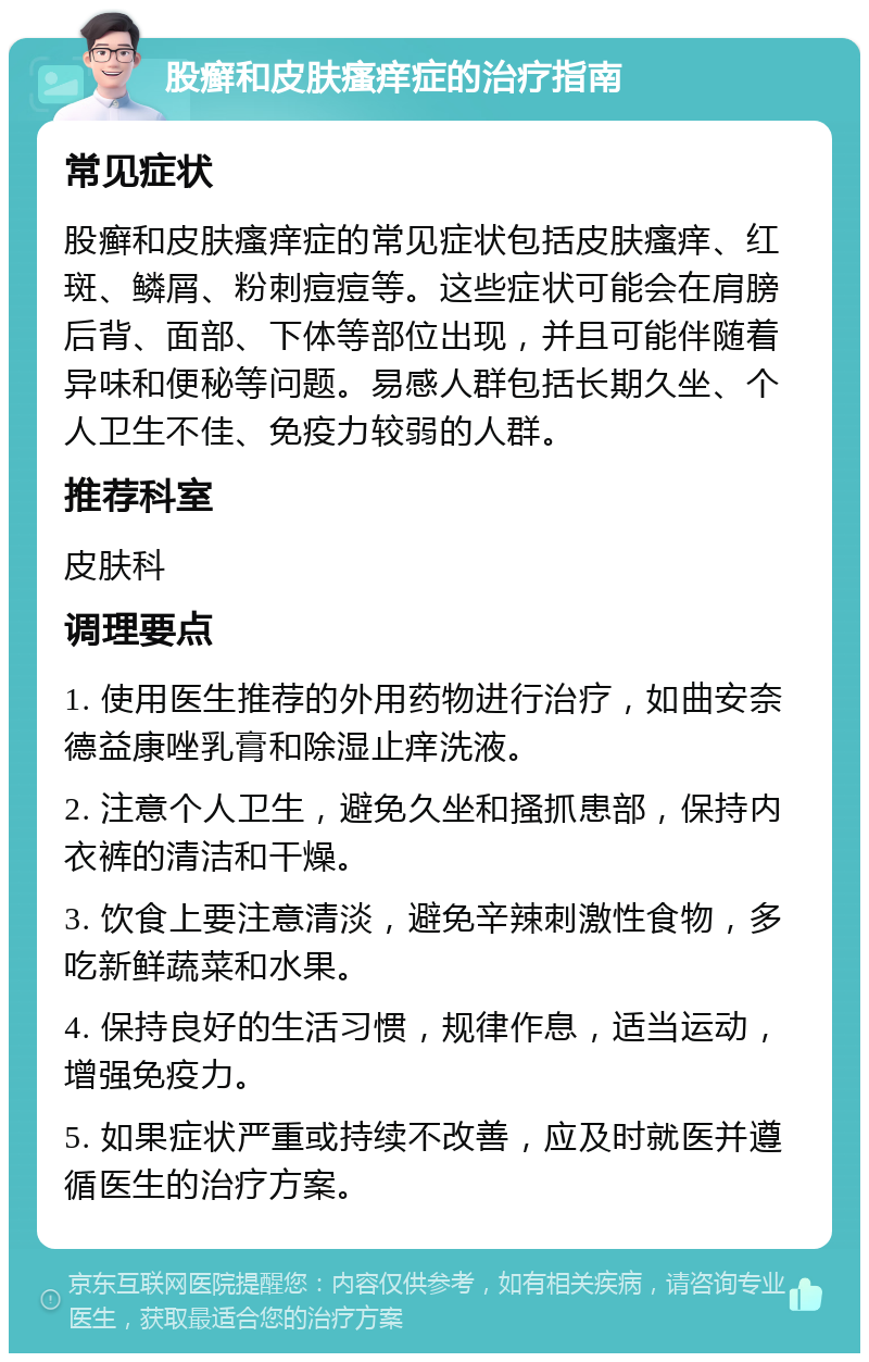 股癣和皮肤瘙痒症的治疗指南 常见症状 股癣和皮肤瘙痒症的常见症状包括皮肤瘙痒、红斑、鳞屑、粉刺痘痘等。这些症状可能会在肩膀后背、面部、下体等部位出现，并且可能伴随着异味和便秘等问题。易感人群包括长期久坐、个人卫生不佳、免疫力较弱的人群。 推荐科室 皮肤科 调理要点 1. 使用医生推荐的外用药物进行治疗，如曲安奈德益康唑乳膏和除湿止痒洗液。 2. 注意个人卫生，避免久坐和搔抓患部，保持内衣裤的清洁和干燥。 3. 饮食上要注意清淡，避免辛辣刺激性食物，多吃新鲜蔬菜和水果。 4. 保持良好的生活习惯，规律作息，适当运动，增强免疫力。 5. 如果症状严重或持续不改善，应及时就医并遵循医生的治疗方案。