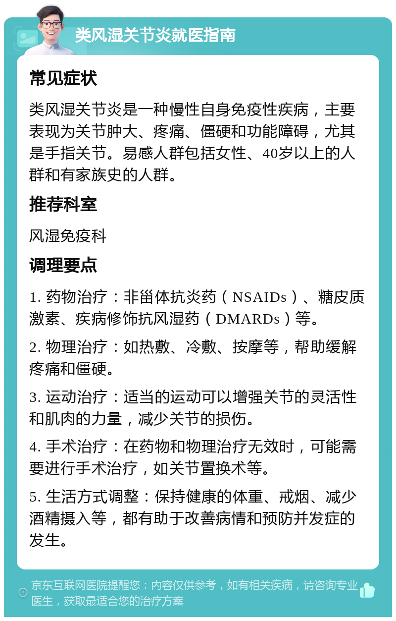 类风湿关节炎就医指南 常见症状 类风湿关节炎是一种慢性自身免疫性疾病，主要表现为关节肿大、疼痛、僵硬和功能障碍，尤其是手指关节。易感人群包括女性、40岁以上的人群和有家族史的人群。 推荐科室 风湿免疫科 调理要点 1. 药物治疗：非甾体抗炎药（NSAIDs）、糖皮质激素、疾病修饰抗风湿药（DMARDs）等。 2. 物理治疗：如热敷、冷敷、按摩等，帮助缓解疼痛和僵硬。 3. 运动治疗：适当的运动可以增强关节的灵活性和肌肉的力量，减少关节的损伤。 4. 手术治疗：在药物和物理治疗无效时，可能需要进行手术治疗，如关节置换术等。 5. 生活方式调整：保持健康的体重、戒烟、减少酒精摄入等，都有助于改善病情和预防并发症的发生。