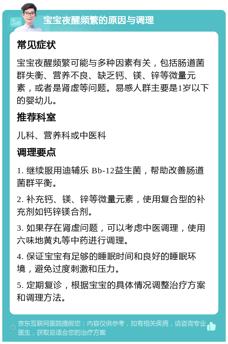 宝宝夜醒频繁的原因与调理 常见症状 宝宝夜醒频繁可能与多种因素有关，包括肠道菌群失衡、营养不良、缺乏钙、镁、锌等微量元素，或者是肾虚等问题。易感人群主要是1岁以下的婴幼儿。 推荐科室 儿科、营养科或中医科 调理要点 1. 继续服用迪辅乐 Bb-12益生菌，帮助改善肠道菌群平衡。 2. 补充钙、镁、锌等微量元素，使用复合型的补充剂如钙锌镁合剂。 3. 如果存在肾虚问题，可以考虑中医调理，使用六味地黄丸等中药进行调理。 4. 保证宝宝有足够的睡眠时间和良好的睡眠环境，避免过度刺激和压力。 5. 定期复诊，根据宝宝的具体情况调整治疗方案和调理方法。