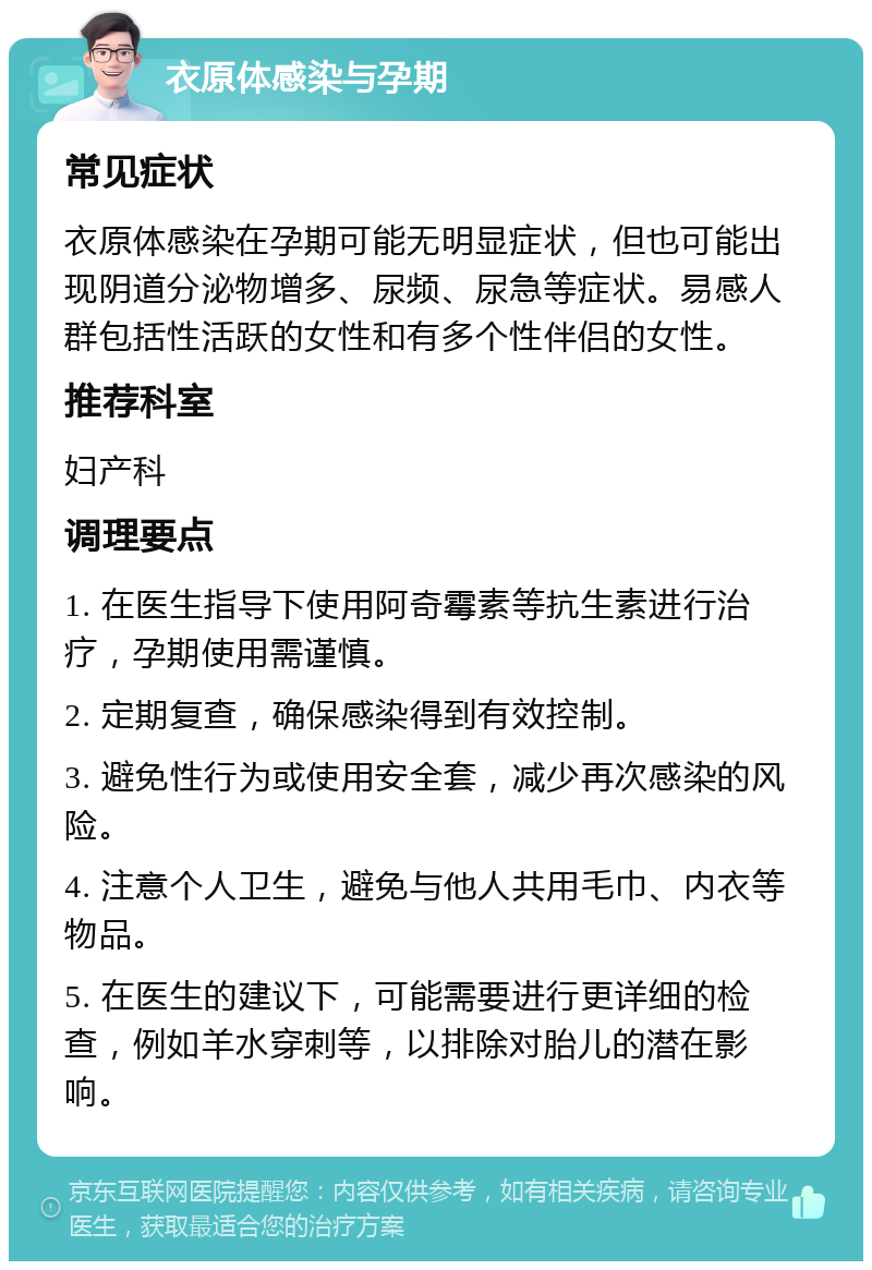 衣原体感染与孕期 常见症状 衣原体感染在孕期可能无明显症状，但也可能出现阴道分泌物增多、尿频、尿急等症状。易感人群包括性活跃的女性和有多个性伴侣的女性。 推荐科室 妇产科 调理要点 1. 在医生指导下使用阿奇霉素等抗生素进行治疗，孕期使用需谨慎。 2. 定期复查，确保感染得到有效控制。 3. 避免性行为或使用安全套，减少再次感染的风险。 4. 注意个人卫生，避免与他人共用毛巾、内衣等物品。 5. 在医生的建议下，可能需要进行更详细的检查，例如羊水穿刺等，以排除对胎儿的潜在影响。