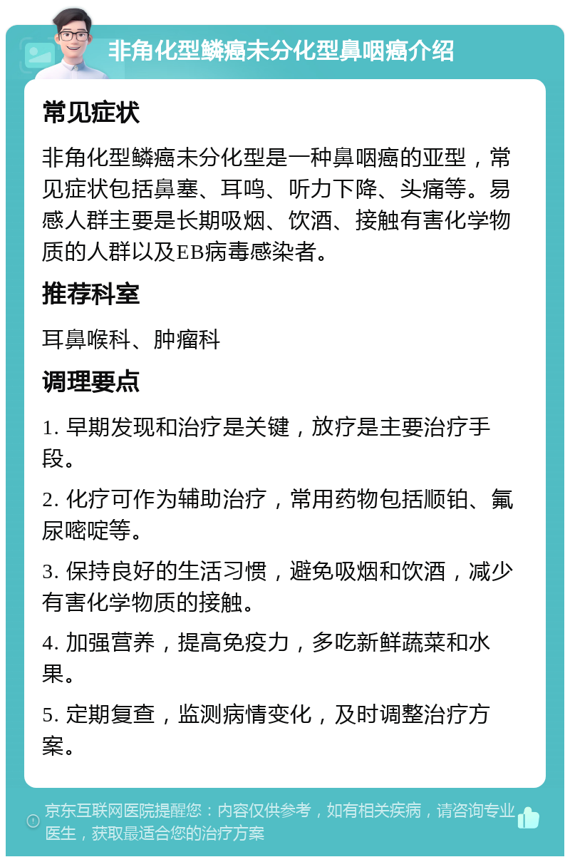 非角化型鳞癌未分化型鼻咽癌介绍 常见症状 非角化型鳞癌未分化型是一种鼻咽癌的亚型，常见症状包括鼻塞、耳鸣、听力下降、头痛等。易感人群主要是长期吸烟、饮酒、接触有害化学物质的人群以及EB病毒感染者。 推荐科室 耳鼻喉科、肿瘤科 调理要点 1. 早期发现和治疗是关键，放疗是主要治疗手段。 2. 化疗可作为辅助治疗，常用药物包括顺铂、氟尿嘧啶等。 3. 保持良好的生活习惯，避免吸烟和饮酒，减少有害化学物质的接触。 4. 加强营养，提高免疫力，多吃新鲜蔬菜和水果。 5. 定期复查，监测病情变化，及时调整治疗方案。