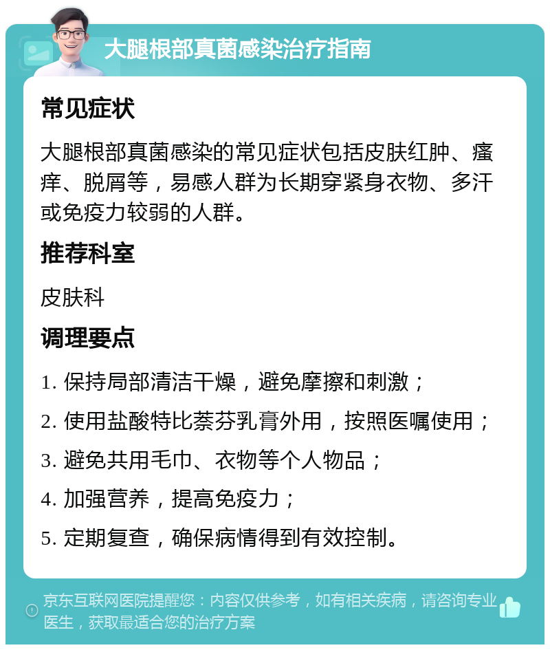 大腿根部真菌感染治疗指南 常见症状 大腿根部真菌感染的常见症状包括皮肤红肿、瘙痒、脱屑等，易感人群为长期穿紧身衣物、多汗或免疫力较弱的人群。 推荐科室 皮肤科 调理要点 1. 保持局部清洁干燥，避免摩擦和刺激； 2. 使用盐酸特比萘芬乳膏外用，按照医嘱使用； 3. 避免共用毛巾、衣物等个人物品； 4. 加强营养，提高免疫力； 5. 定期复查，确保病情得到有效控制。