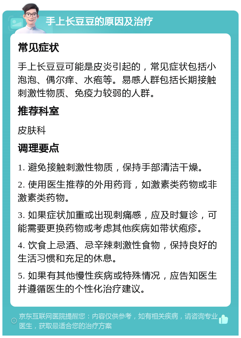 手上长豆豆的原因及治疗 常见症状 手上长豆豆可能是皮炎引起的，常见症状包括小泡泡、偶尔痒、水疱等。易感人群包括长期接触刺激性物质、免疫力较弱的人群。 推荐科室 皮肤科 调理要点 1. 避免接触刺激性物质，保持手部清洁干燥。 2. 使用医生推荐的外用药膏，如激素类药物或非激素类药物。 3. 如果症状加重或出现刺痛感，应及时复诊，可能需要更换药物或考虑其他疾病如带状疱疹。 4. 饮食上忌酒、忌辛辣刺激性食物，保持良好的生活习惯和充足的休息。 5. 如果有其他慢性疾病或特殊情况，应告知医生并遵循医生的个性化治疗建议。