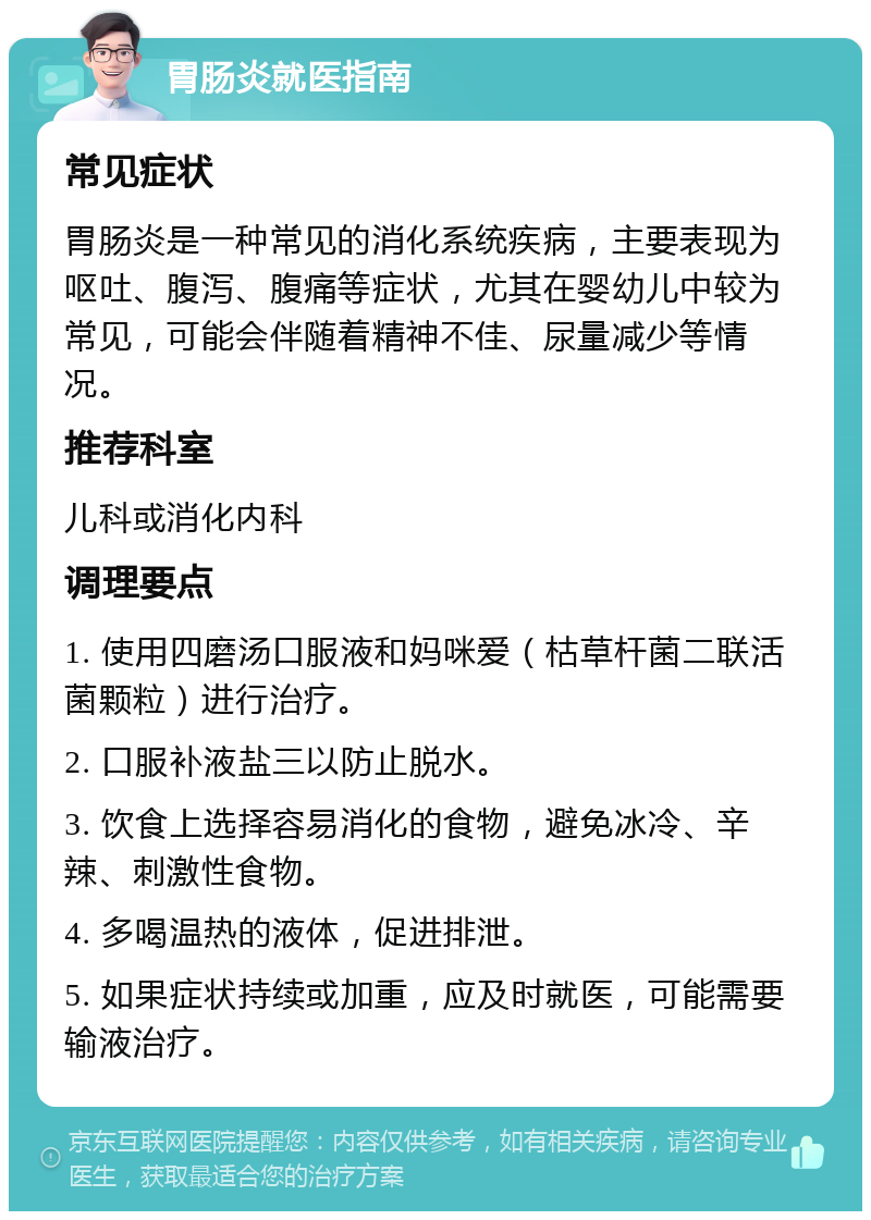 胃肠炎就医指南 常见症状 胃肠炎是一种常见的消化系统疾病，主要表现为呕吐、腹泻、腹痛等症状，尤其在婴幼儿中较为常见，可能会伴随着精神不佳、尿量减少等情况。 推荐科室 儿科或消化内科 调理要点 1. 使用四磨汤口服液和妈咪爱（枯草杆菌二联活菌颗粒）进行治疗。 2. 口服补液盐三以防止脱水。 3. 饮食上选择容易消化的食物，避免冰冷、辛辣、刺激性食物。 4. 多喝温热的液体，促进排泄。 5. 如果症状持续或加重，应及时就医，可能需要输液治疗。