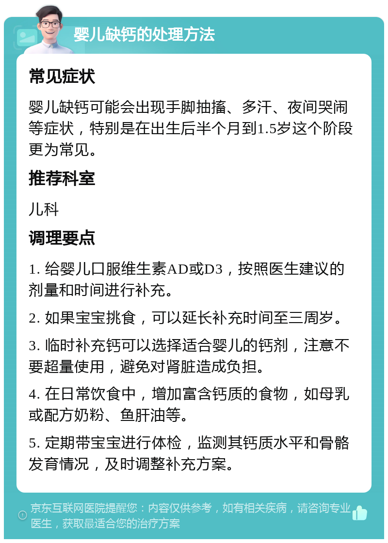 婴儿缺钙的处理方法 常见症状 婴儿缺钙可能会出现手脚抽搐、多汗、夜间哭闹等症状，特别是在出生后半个月到1.5岁这个阶段更为常见。 推荐科室 儿科 调理要点 1. 给婴儿口服维生素AD或D3，按照医生建议的剂量和时间进行补充。 2. 如果宝宝挑食，可以延长补充时间至三周岁。 3. 临时补充钙可以选择适合婴儿的钙剂，注意不要超量使用，避免对肾脏造成负担。 4. 在日常饮食中，增加富含钙质的食物，如母乳或配方奶粉、鱼肝油等。 5. 定期带宝宝进行体检，监测其钙质水平和骨骼发育情况，及时调整补充方案。