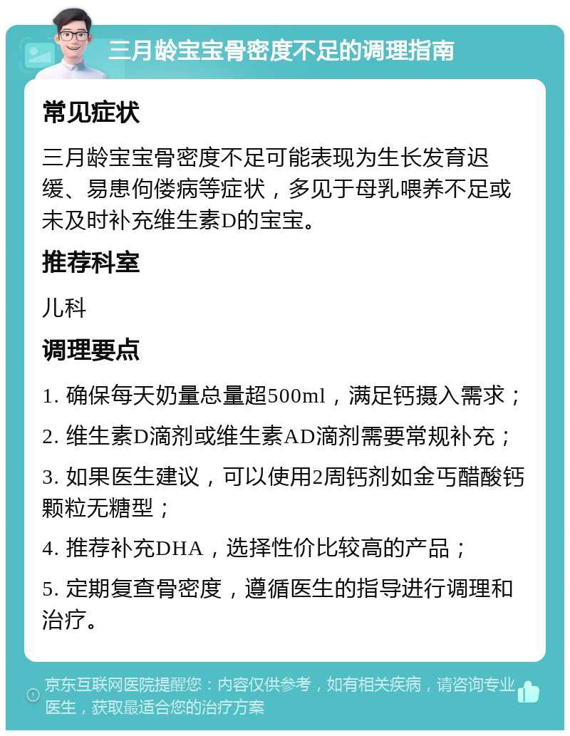 三月龄宝宝骨密度不足的调理指南 常见症状 三月龄宝宝骨密度不足可能表现为生长发育迟缓、易患佝偻病等症状，多见于母乳喂养不足或未及时补充维生素D的宝宝。 推荐科室 儿科 调理要点 1. 确保每天奶量总量超500ml，满足钙摄入需求； 2. 维生素D滴剂或维生素AD滴剂需要常规补充； 3. 如果医生建议，可以使用2周钙剂如金丐醋酸钙颗粒无糖型； 4. 推荐补充DHA，选择性价比较高的产品； 5. 定期复查骨密度，遵循医生的指导进行调理和治疗。