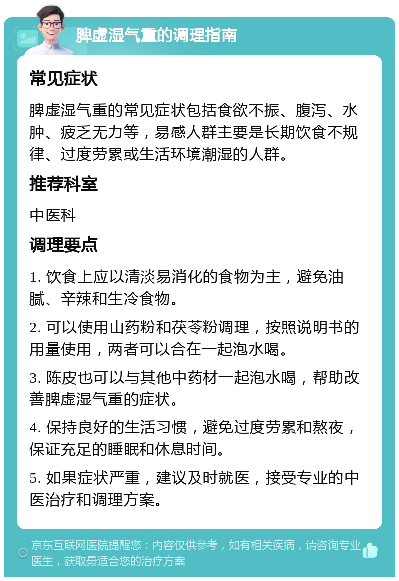 脾虚湿气重的调理指南 常见症状 脾虚湿气重的常见症状包括食欲不振、腹泻、水肿、疲乏无力等，易感人群主要是长期饮食不规律、过度劳累或生活环境潮湿的人群。 推荐科室 中医科 调理要点 1. 饮食上应以清淡易消化的食物为主，避免油腻、辛辣和生冷食物。 2. 可以使用山药粉和茯苓粉调理，按照说明书的用量使用，两者可以合在一起泡水喝。 3. 陈皮也可以与其他中药材一起泡水喝，帮助改善脾虚湿气重的症状。 4. 保持良好的生活习惯，避免过度劳累和熬夜，保证充足的睡眠和休息时间。 5. 如果症状严重，建议及时就医，接受专业的中医治疗和调理方案。