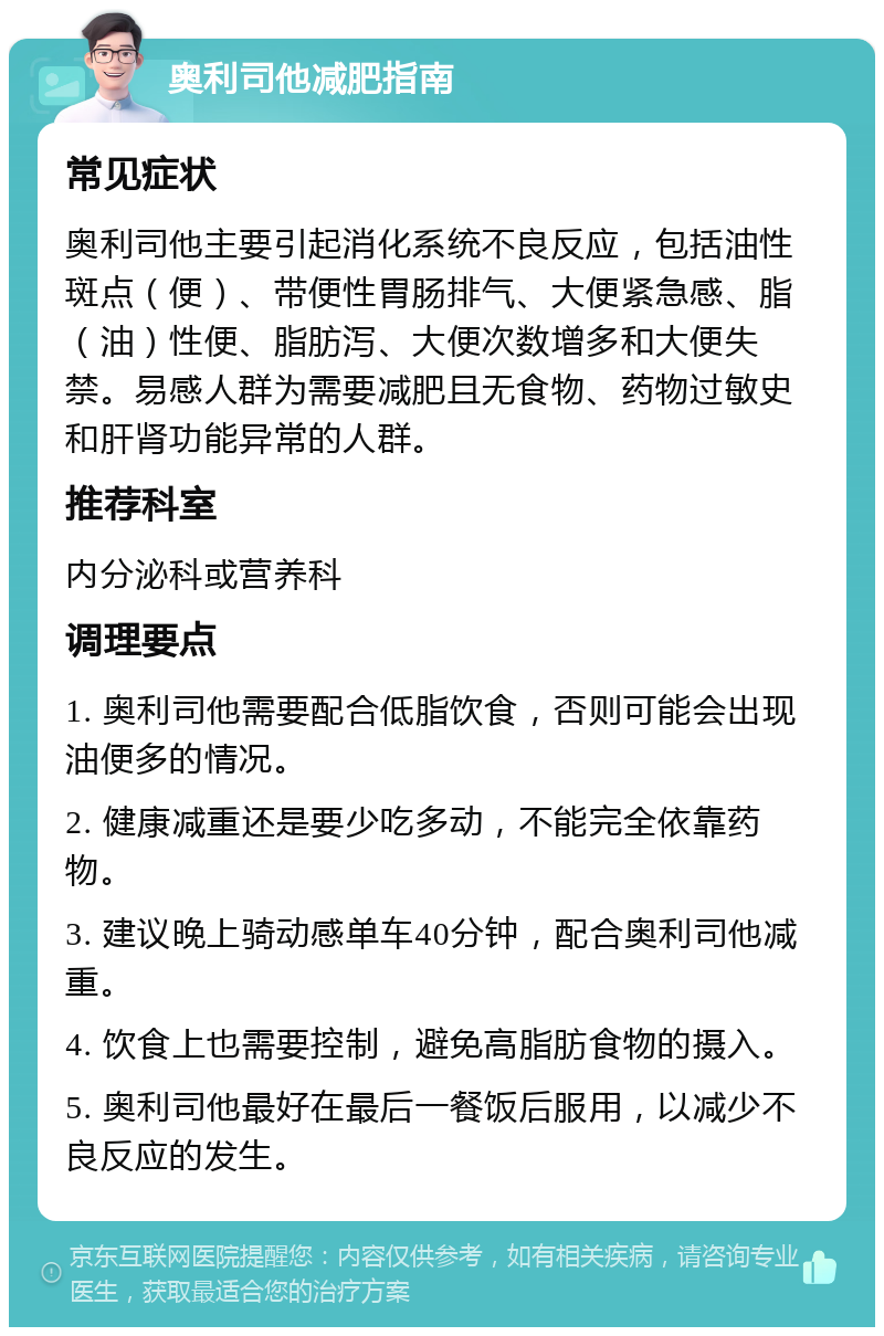 奥利司他减肥指南 常见症状 奥利司他主要引起消化系统不良反应，包括油性斑点（便）、带便性胃肠排气、大便紧急感、脂（油）性便、脂肪泻、大便次数增多和大便失禁。易感人群为需要减肥且无食物、药物过敏史和肝肾功能异常的人群。 推荐科室 内分泌科或营养科 调理要点 1. 奥利司他需要配合低脂饮食，否则可能会出现油便多的情况。 2. 健康减重还是要少吃多动，不能完全依靠药物。 3. 建议晚上骑动感单车40分钟，配合奥利司他减重。 4. 饮食上也需要控制，避免高脂肪食物的摄入。 5. 奥利司他最好在最后一餐饭后服用，以减少不良反应的发生。