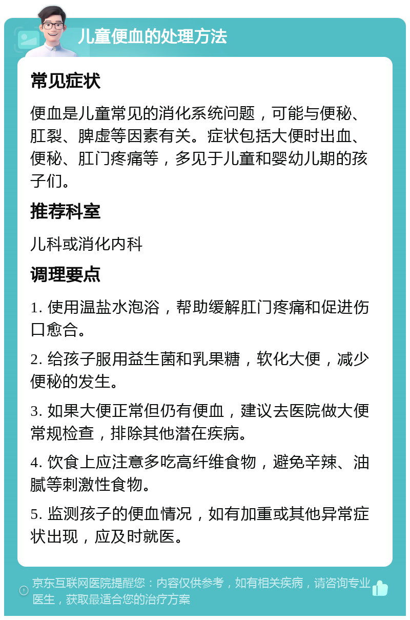 儿童便血的处理方法 常见症状 便血是儿童常见的消化系统问题，可能与便秘、肛裂、脾虚等因素有关。症状包括大便时出血、便秘、肛门疼痛等，多见于儿童和婴幼儿期的孩子们。 推荐科室 儿科或消化内科 调理要点 1. 使用温盐水泡浴，帮助缓解肛门疼痛和促进伤口愈合。 2. 给孩子服用益生菌和乳果糖，软化大便，减少便秘的发生。 3. 如果大便正常但仍有便血，建议去医院做大便常规检查，排除其他潜在疾病。 4. 饮食上应注意多吃高纤维食物，避免辛辣、油腻等刺激性食物。 5. 监测孩子的便血情况，如有加重或其他异常症状出现，应及时就医。