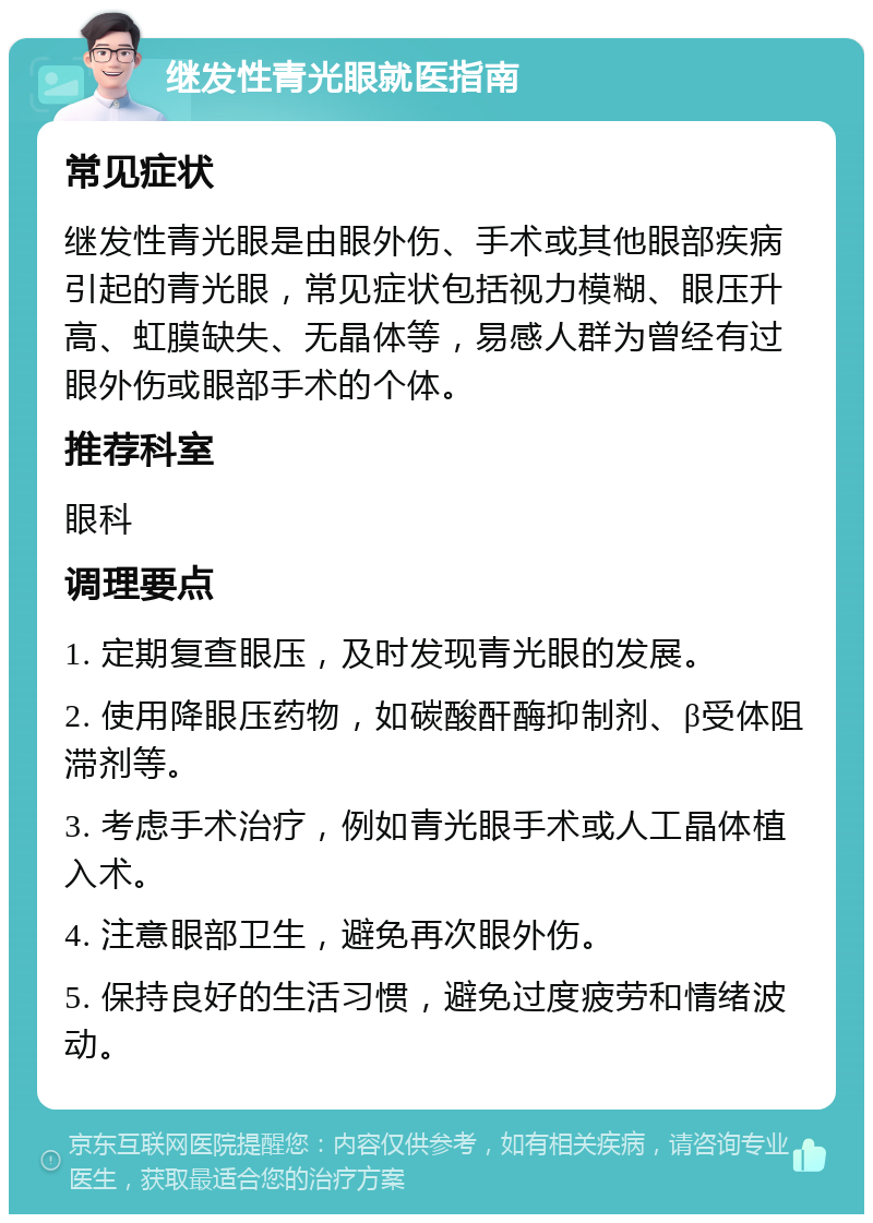 继发性青光眼就医指南 常见症状 继发性青光眼是由眼外伤、手术或其他眼部疾病引起的青光眼，常见症状包括视力模糊、眼压升高、虹膜缺失、无晶体等，易感人群为曾经有过眼外伤或眼部手术的个体。 推荐科室 眼科 调理要点 1. 定期复查眼压，及时发现青光眼的发展。 2. 使用降眼压药物，如碳酸酐酶抑制剂、β受体阻滞剂等。 3. 考虑手术治疗，例如青光眼手术或人工晶体植入术。 4. 注意眼部卫生，避免再次眼外伤。 5. 保持良好的生活习惯，避免过度疲劳和情绪波动。