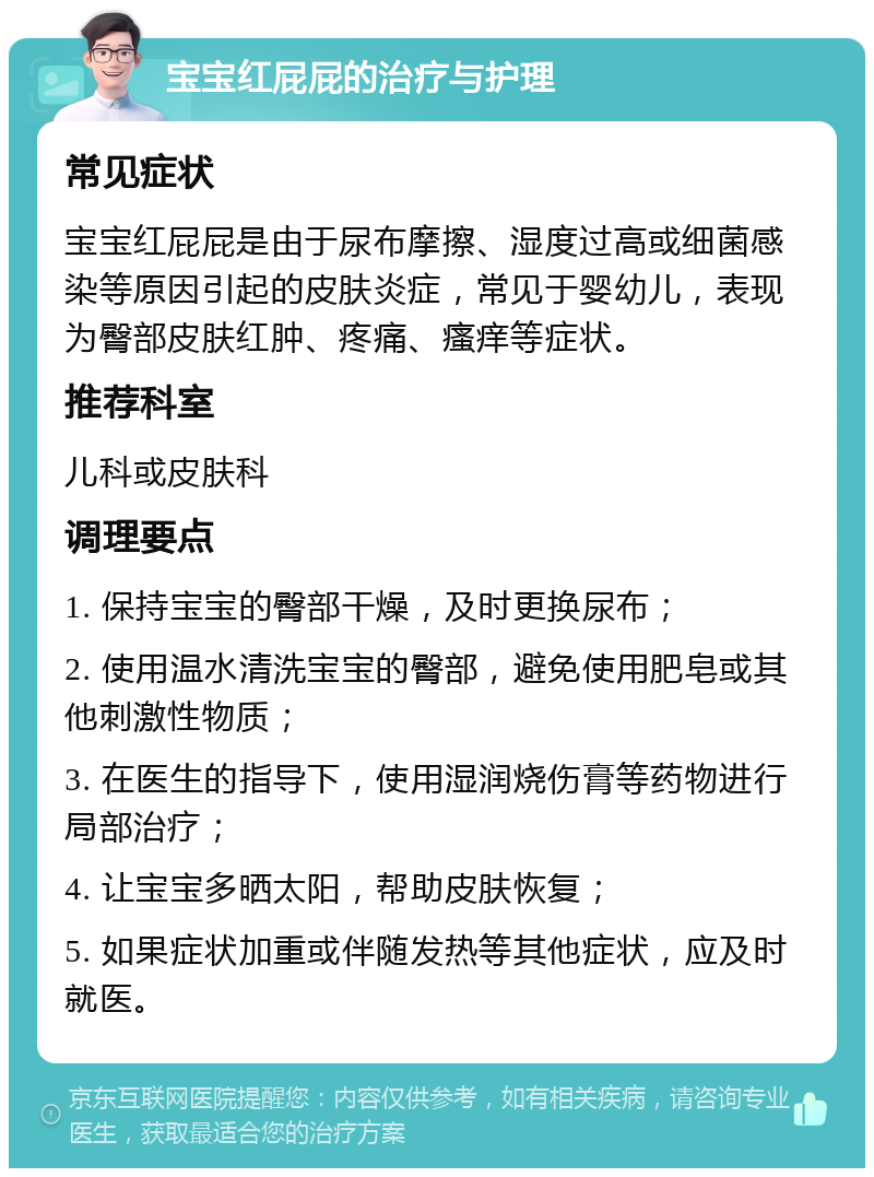 宝宝红屁屁的治疗与护理 常见症状 宝宝红屁屁是由于尿布摩擦、湿度过高或细菌感染等原因引起的皮肤炎症，常见于婴幼儿，表现为臀部皮肤红肿、疼痛、瘙痒等症状。 推荐科室 儿科或皮肤科 调理要点 1. 保持宝宝的臀部干燥，及时更换尿布； 2. 使用温水清洗宝宝的臀部，避免使用肥皂或其他刺激性物质； 3. 在医生的指导下，使用湿润烧伤膏等药物进行局部治疗； 4. 让宝宝多晒太阳，帮助皮肤恢复； 5. 如果症状加重或伴随发热等其他症状，应及时就医。