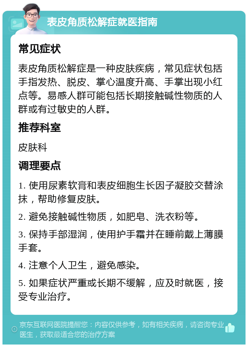 表皮角质松解症就医指南 常见症状 表皮角质松解症是一种皮肤疾病，常见症状包括手指发热、脱皮、掌心温度升高、手掌出现小红点等。易感人群可能包括长期接触碱性物质的人群或有过敏史的人群。 推荐科室 皮肤科 调理要点 1. 使用尿素软膏和表皮细胞生长因子凝胶交替涂抹，帮助修复皮肤。 2. 避免接触碱性物质，如肥皂、洗衣粉等。 3. 保持手部湿润，使用护手霜并在睡前戴上薄膜手套。 4. 注意个人卫生，避免感染。 5. 如果症状严重或长期不缓解，应及时就医，接受专业治疗。