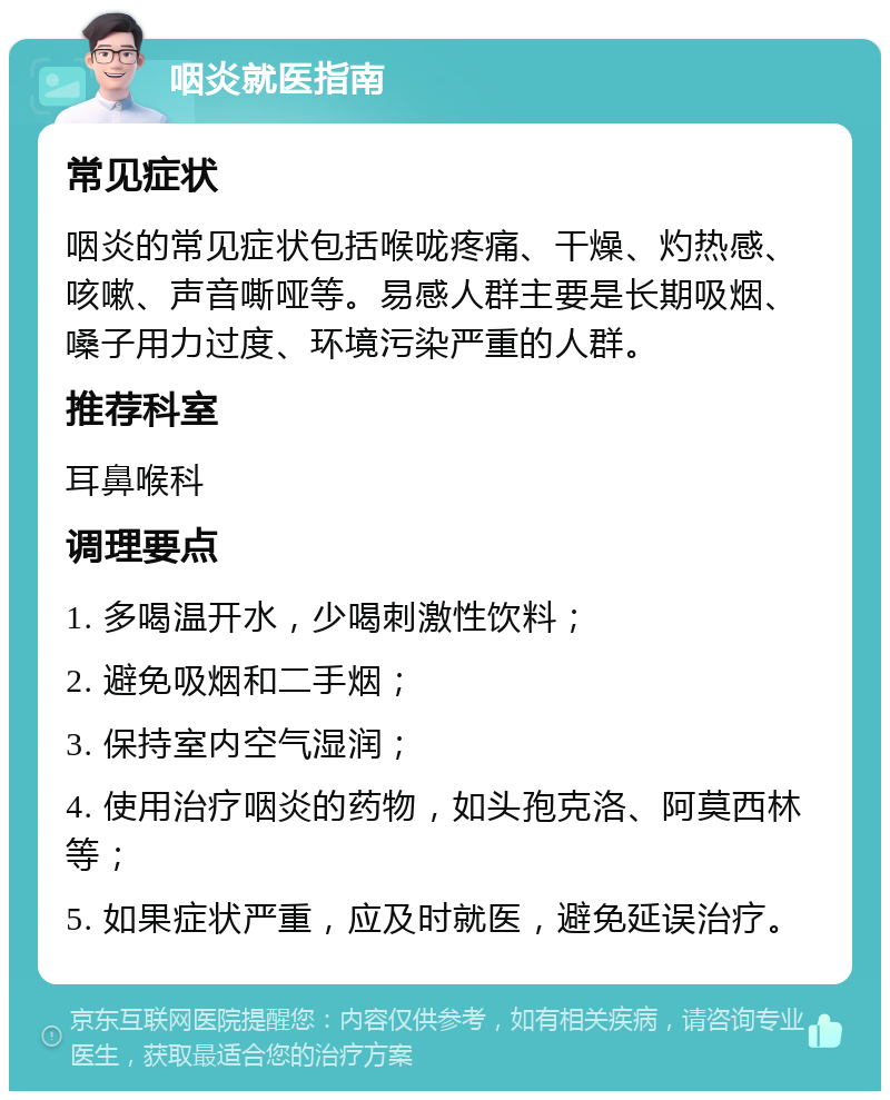 咽炎就医指南 常见症状 咽炎的常见症状包括喉咙疼痛、干燥、灼热感、咳嗽、声音嘶哑等。易感人群主要是长期吸烟、嗓子用力过度、环境污染严重的人群。 推荐科室 耳鼻喉科 调理要点 1. 多喝温开水，少喝刺激性饮料； 2. 避免吸烟和二手烟； 3. 保持室内空气湿润； 4. 使用治疗咽炎的药物，如头孢克洛、阿莫西林等； 5. 如果症状严重，应及时就医，避免延误治疗。