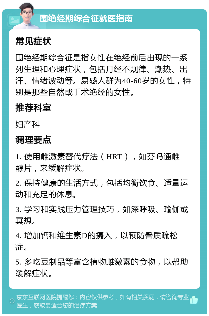 围绝经期综合征就医指南 常见症状 围绝经期综合征是指女性在绝经前后出现的一系列生理和心理症状，包括月经不规律、潮热、出汗、情绪波动等。易感人群为40-60岁的女性，特别是那些自然或手术绝经的女性。 推荐科室 妇产科 调理要点 1. 使用雌激素替代疗法（HRT），如芬吗通雌二醇片，来缓解症状。 2. 保持健康的生活方式，包括均衡饮食、适量运动和充足的休息。 3. 学习和实践压力管理技巧，如深呼吸、瑜伽或冥想。 4. 增加钙和维生素D的摄入，以预防骨质疏松症。 5. 多吃豆制品等富含植物雌激素的食物，以帮助缓解症状。