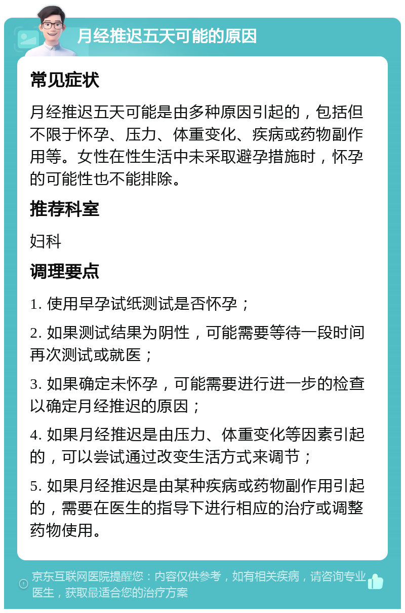 月经推迟五天可能的原因 常见症状 月经推迟五天可能是由多种原因引起的，包括但不限于怀孕、压力、体重变化、疾病或药物副作用等。女性在性生活中未采取避孕措施时，怀孕的可能性也不能排除。 推荐科室 妇科 调理要点 1. 使用早孕试纸测试是否怀孕； 2. 如果测试结果为阴性，可能需要等待一段时间再次测试或就医； 3. 如果确定未怀孕，可能需要进行进一步的检查以确定月经推迟的原因； 4. 如果月经推迟是由压力、体重变化等因素引起的，可以尝试通过改变生活方式来调节； 5. 如果月经推迟是由某种疾病或药物副作用引起的，需要在医生的指导下进行相应的治疗或调整药物使用。