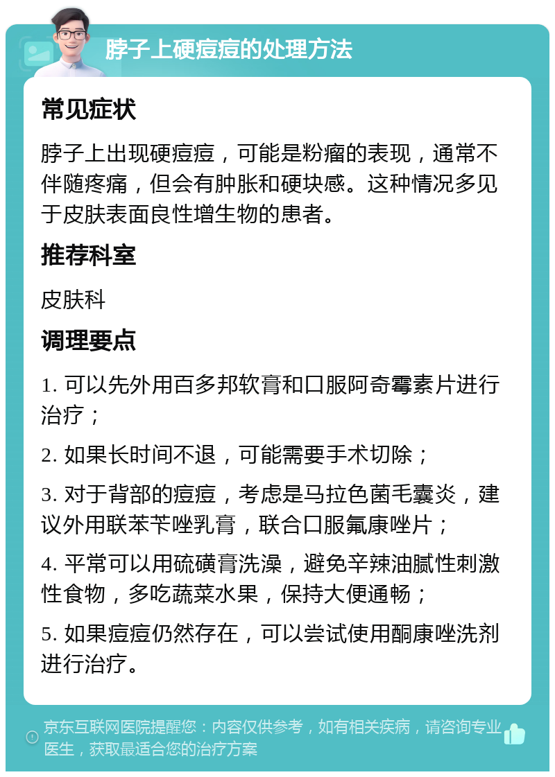 脖子上硬痘痘的处理方法 常见症状 脖子上出现硬痘痘，可能是粉瘤的表现，通常不伴随疼痛，但会有肿胀和硬块感。这种情况多见于皮肤表面良性增生物的患者。 推荐科室 皮肤科 调理要点 1. 可以先外用百多邦软膏和口服阿奇霉素片进行治疗； 2. 如果长时间不退，可能需要手术切除； 3. 对于背部的痘痘，考虑是马拉色菌毛囊炎，建议外用联苯苄唑乳膏，联合口服氟康唑片； 4. 平常可以用硫磺膏洗澡，避免辛辣油腻性刺激性食物，多吃蔬菜水果，保持大便通畅； 5. 如果痘痘仍然存在，可以尝试使用酮康唑洗剂进行治疗。