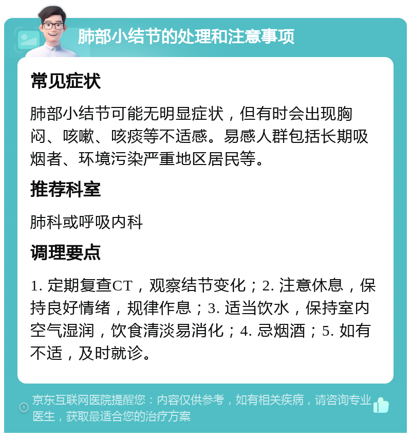 肺部小结节的处理和注意事项 常见症状 肺部小结节可能无明显症状，但有时会出现胸闷、咳嗽、咳痰等不适感。易感人群包括长期吸烟者、环境污染严重地区居民等。 推荐科室 肺科或呼吸内科 调理要点 1. 定期复查CT，观察结节变化；2. 注意休息，保持良好情绪，规律作息；3. 适当饮水，保持室内空气湿润，饮食清淡易消化；4. 忌烟酒；5. 如有不适，及时就诊。