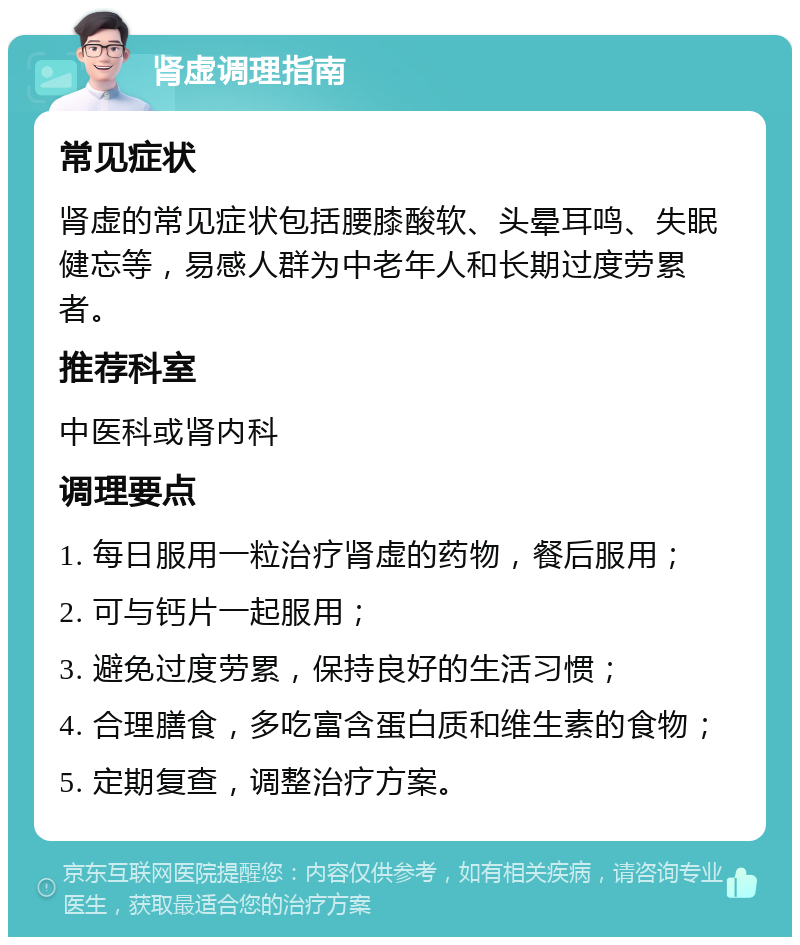 肾虚调理指南 常见症状 肾虚的常见症状包括腰膝酸软、头晕耳鸣、失眠健忘等，易感人群为中老年人和长期过度劳累者。 推荐科室 中医科或肾内科 调理要点 1. 每日服用一粒治疗肾虚的药物，餐后服用； 2. 可与钙片一起服用； 3. 避免过度劳累，保持良好的生活习惯； 4. 合理膳食，多吃富含蛋白质和维生素的食物； 5. 定期复查，调整治疗方案。