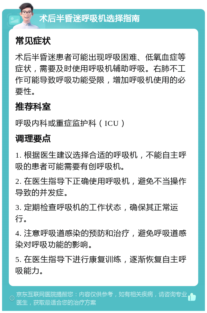 术后半昏迷呼吸机选择指南 常见症状 术后半昏迷患者可能出现呼吸困难、低氧血症等症状，需要及时使用呼吸机辅助呼吸。右肺不工作可能导致呼吸功能受限，增加呼吸机使用的必要性。 推荐科室 呼吸内科或重症监护科（ICU） 调理要点 1. 根据医生建议选择合适的呼吸机，不能自主呼吸的患者可能需要有创呼吸机。 2. 在医生指导下正确使用呼吸机，避免不当操作导致的并发症。 3. 定期检查呼吸机的工作状态，确保其正常运行。 4. 注意呼吸道感染的预防和治疗，避免呼吸道感染对呼吸功能的影响。 5. 在医生指导下进行康复训练，逐渐恢复自主呼吸能力。