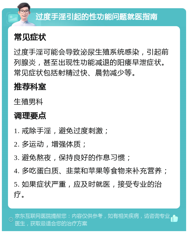 过度手淫引起的性功能问题就医指南 常见症状 过度手淫可能会导致泌尿生殖系统感染，引起前列腺炎，甚至出现性功能减退的阳痿早泄症状。常见症状包括射精过快、晨勃减少等。 推荐科室 生殖男科 调理要点 1. 戒除手淫，避免过度刺激； 2. 多运动，增强体质； 3. 避免熬夜，保持良好的作息习惯； 4. 多吃蛋白质、韭菜和苹果等食物来补充营养； 5. 如果症状严重，应及时就医，接受专业的治疗。