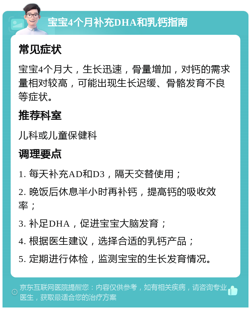 宝宝4个月补充DHA和乳钙指南 常见症状 宝宝4个月大，生长迅速，骨量增加，对钙的需求量相对较高，可能出现生长迟缓、骨骼发育不良等症状。 推荐科室 儿科或儿童保健科 调理要点 1. 每天补充AD和D3，隔天交替使用； 2. 晚饭后休息半小时再补钙，提高钙的吸收效率； 3. 补足DHA，促进宝宝大脑发育； 4. 根据医生建议，选择合适的乳钙产品； 5. 定期进行体检，监测宝宝的生长发育情况。