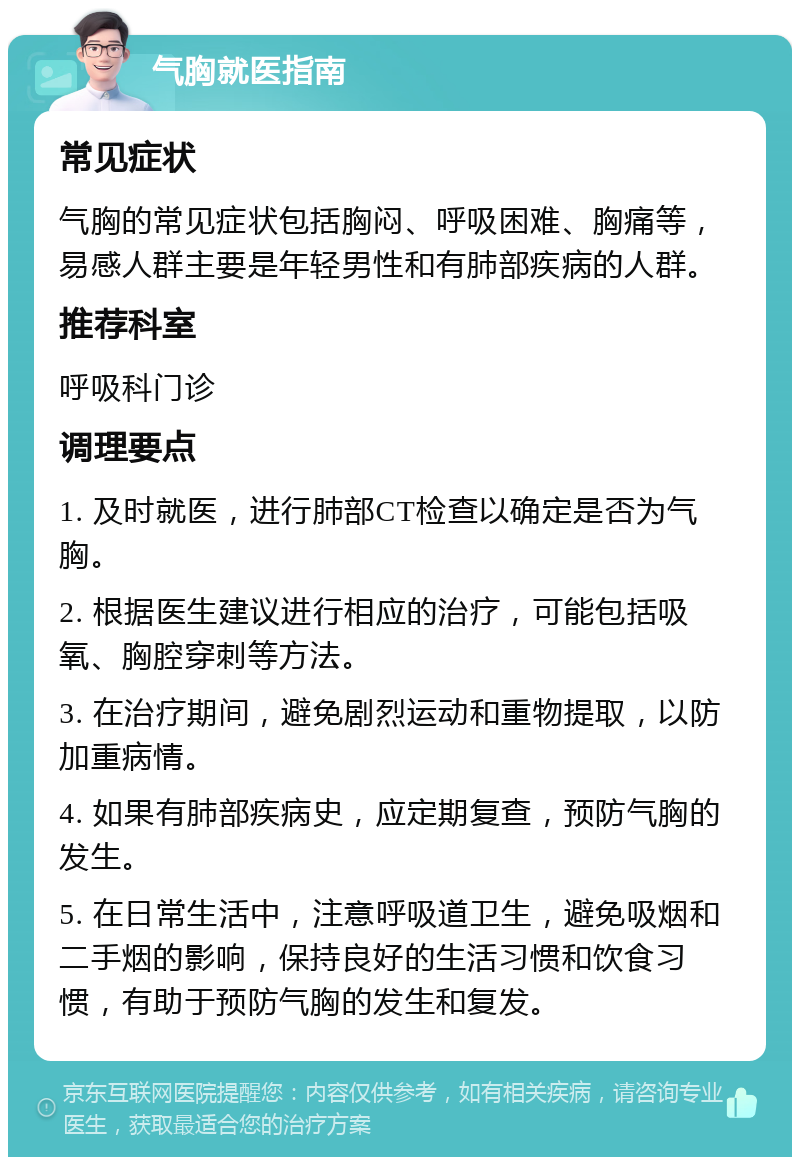 气胸就医指南 常见症状 气胸的常见症状包括胸闷、呼吸困难、胸痛等，易感人群主要是年轻男性和有肺部疾病的人群。 推荐科室 呼吸科门诊 调理要点 1. 及时就医，进行肺部CT检查以确定是否为气胸。 2. 根据医生建议进行相应的治疗，可能包括吸氧、胸腔穿刺等方法。 3. 在治疗期间，避免剧烈运动和重物提取，以防加重病情。 4. 如果有肺部疾病史，应定期复查，预防气胸的发生。 5. 在日常生活中，注意呼吸道卫生，避免吸烟和二手烟的影响，保持良好的生活习惯和饮食习惯，有助于预防气胸的发生和复发。