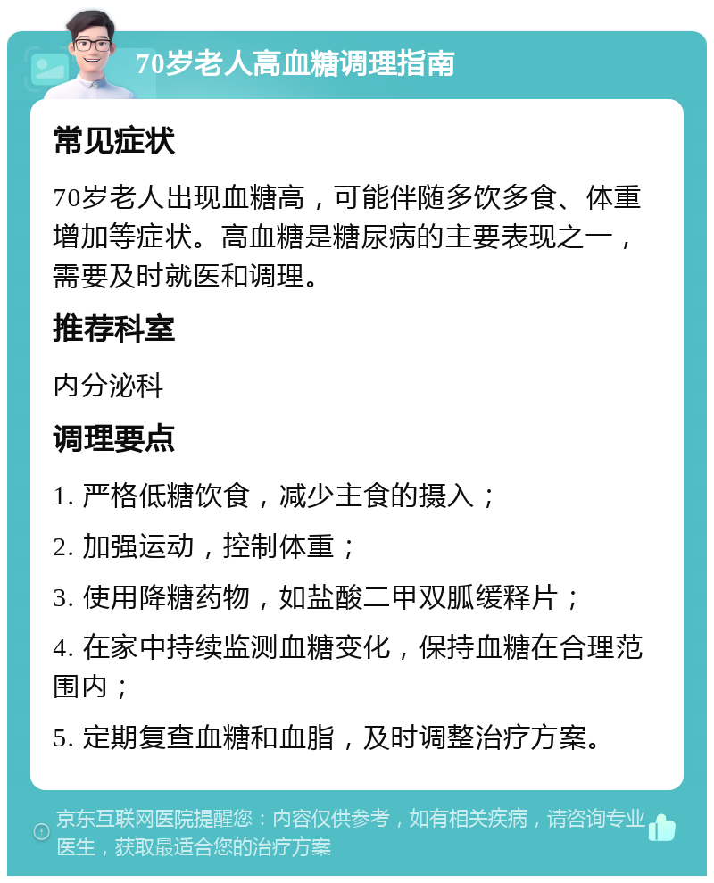 70岁老人高血糖调理指南 常见症状 70岁老人出现血糖高，可能伴随多饮多食、体重增加等症状。高血糖是糖尿病的主要表现之一，需要及时就医和调理。 推荐科室 内分泌科 调理要点 1. 严格低糖饮食，减少主食的摄入； 2. 加强运动，控制体重； 3. 使用降糖药物，如盐酸二甲双胍缓释片； 4. 在家中持续监测血糖变化，保持血糖在合理范围内； 5. 定期复查血糖和血脂，及时调整治疗方案。