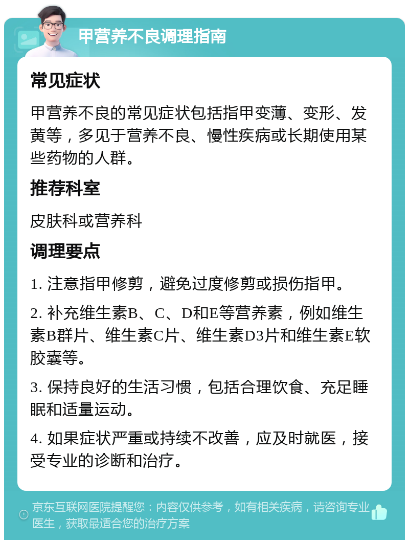 甲营养不良调理指南 常见症状 甲营养不良的常见症状包括指甲变薄、变形、发黄等，多见于营养不良、慢性疾病或长期使用某些药物的人群。 推荐科室 皮肤科或营养科 调理要点 1. 注意指甲修剪，避免过度修剪或损伤指甲。 2. 补充维生素B、C、D和E等营养素，例如维生素B群片、维生素C片、维生素D3片和维生素E软胶囊等。 3. 保持良好的生活习惯，包括合理饮食、充足睡眠和适量运动。 4. 如果症状严重或持续不改善，应及时就医，接受专业的诊断和治疗。