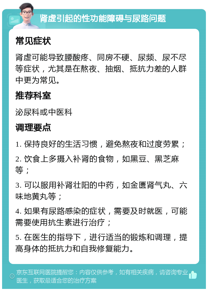 肾虚引起的性功能障碍与尿路问题 常见症状 肾虚可能导致腰酸疼、同房不硬、尿频、尿不尽等症状，尤其是在熬夜、抽烟、抵抗力差的人群中更为常见。 推荐科室 泌尿科或中医科 调理要点 1. 保持良好的生活习惯，避免熬夜和过度劳累； 2. 饮食上多摄入补肾的食物，如黑豆、黑芝麻等； 3. 可以服用补肾壮阳的中药，如金匮肾气丸、六味地黄丸等； 4. 如果有尿路感染的症状，需要及时就医，可能需要使用抗生素进行治疗； 5. 在医生的指导下，进行适当的锻炼和调理，提高身体的抵抗力和自我修复能力。