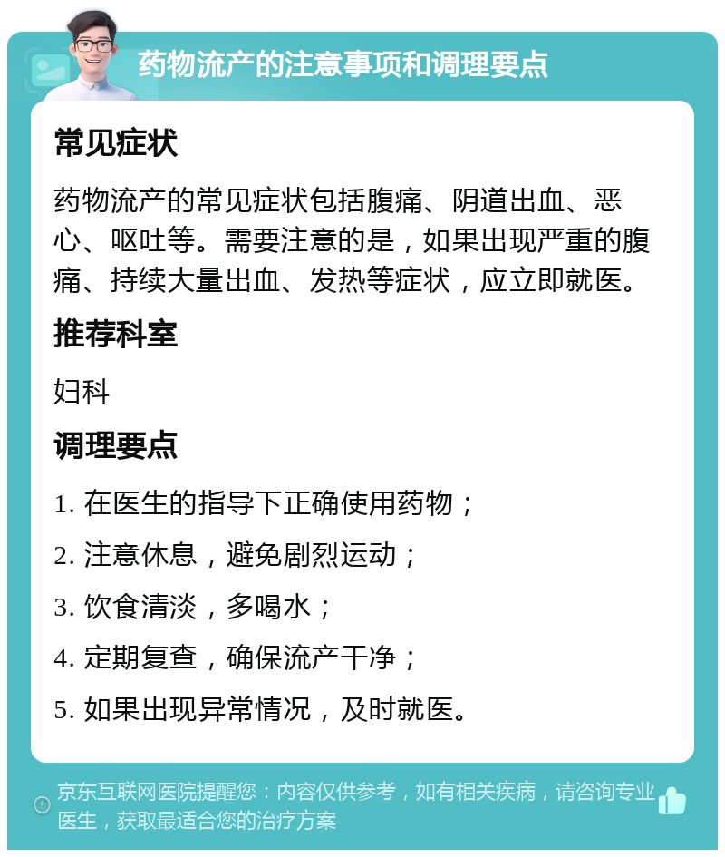 药物流产的注意事项和调理要点 常见症状 药物流产的常见症状包括腹痛、阴道出血、恶心、呕吐等。需要注意的是，如果出现严重的腹痛、持续大量出血、发热等症状，应立即就医。 推荐科室 妇科 调理要点 1. 在医生的指导下正确使用药物； 2. 注意休息，避免剧烈运动； 3. 饮食清淡，多喝水； 4. 定期复查，确保流产干净； 5. 如果出现异常情况，及时就医。