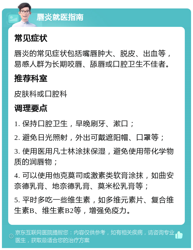 唇炎就医指南 常见症状 唇炎的常见症状包括嘴唇肿大、脱皮、出血等，易感人群为长期咬唇、舔唇或口腔卫生不佳者。 推荐科室 皮肤科或口腔科 调理要点 1. 保持口腔卫生，早晚刷牙、漱口； 2. 避免日光照射，外出可戴遮阳帽、口罩等； 3. 使用医用凡士林涂抹保湿，避免使用带化学物质的润唇物； 4. 可以使用他克莫司或激素类软膏涂抹，如曲安奈德乳膏、地奈德乳膏、莫米松乳膏等； 5. 平时多吃一些维生素，如多维元素片、复合维生素B、维生素B2等，增强免疫力。