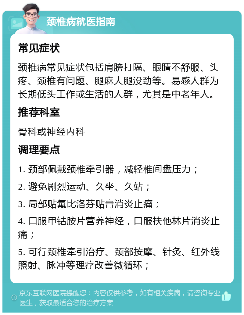 颈椎病就医指南 常见症状 颈椎病常见症状包括肩膀打隔、眼睛不舒服、头疼、颈椎有问题、腿麻大腿没劲等。易感人群为长期低头工作或生活的人群，尤其是中老年人。 推荐科室 骨科或神经内科 调理要点 1. 颈部佩戴颈椎牵引器，减轻椎间盘压力； 2. 避免剧烈运动、久坐、久站； 3. 局部贴氟比洛芬贴膏消炎止痛； 4. 口服甲钴胺片营养神经，口服扶他林片消炎止痛； 5. 可行颈椎牵引治疗、颈部按摩、针灸、红外线照射、脉冲等理疗改善微循环；