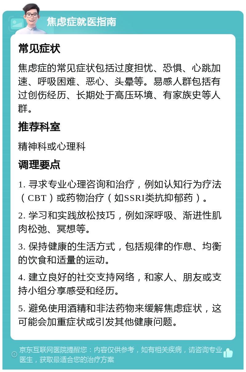 焦虑症就医指南 常见症状 焦虑症的常见症状包括过度担忧、恐惧、心跳加速、呼吸困难、恶心、头晕等。易感人群包括有过创伤经历、长期处于高压环境、有家族史等人群。 推荐科室 精神科或心理科 调理要点 1. 寻求专业心理咨询和治疗，例如认知行为疗法（CBT）或药物治疗（如SSRI类抗抑郁药）。 2. 学习和实践放松技巧，例如深呼吸、渐进性肌肉松弛、冥想等。 3. 保持健康的生活方式，包括规律的作息、均衡的饮食和适量的运动。 4. 建立良好的社交支持网络，和家人、朋友或支持小组分享感受和经历。 5. 避免使用酒精和非法药物来缓解焦虑症状，这可能会加重症状或引发其他健康问题。