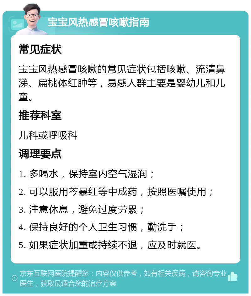 宝宝风热感冒咳嗽指南 常见症状 宝宝风热感冒咳嗽的常见症状包括咳嗽、流清鼻涕、扁桃体红肿等，易感人群主要是婴幼儿和儿童。 推荐科室 儿科或呼吸科 调理要点 1. 多喝水，保持室内空气湿润； 2. 可以服用芩暴红等中成药，按照医嘱使用； 3. 注意休息，避免过度劳累； 4. 保持良好的个人卫生习惯，勤洗手； 5. 如果症状加重或持续不退，应及时就医。