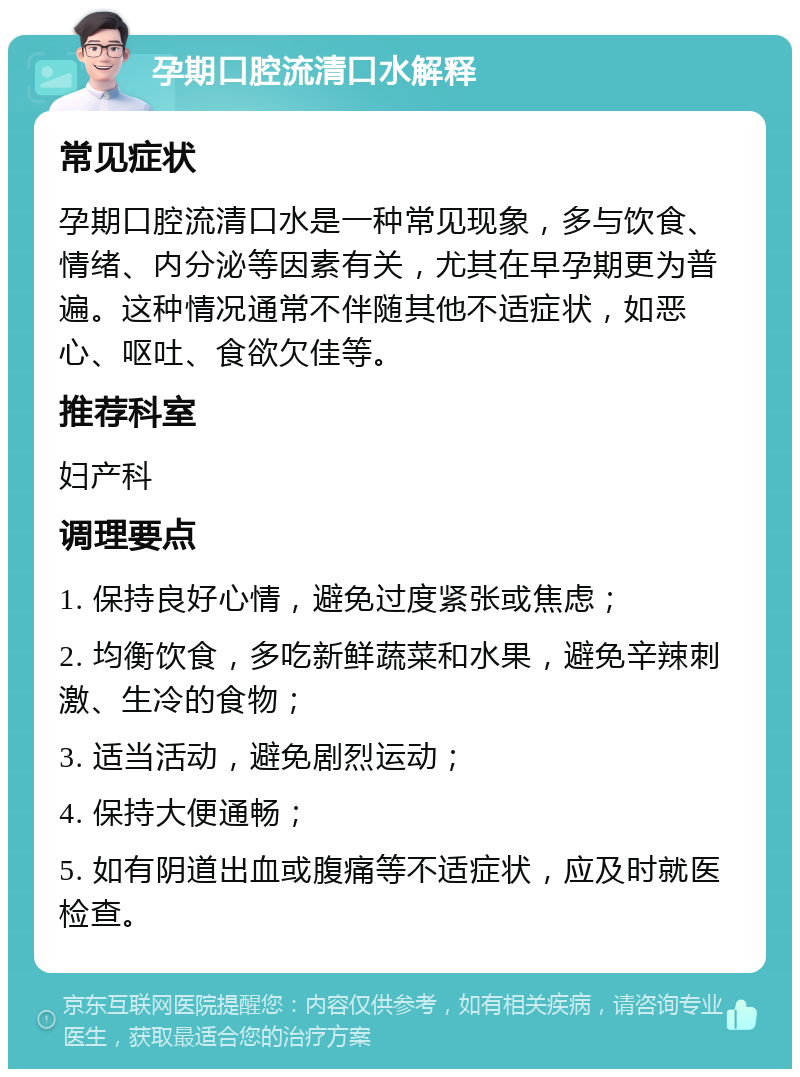 孕期口腔流清口水解释 常见症状 孕期口腔流清口水是一种常见现象，多与饮食、情绪、内分泌等因素有关，尤其在早孕期更为普遍。这种情况通常不伴随其他不适症状，如恶心、呕吐、食欲欠佳等。 推荐科室 妇产科 调理要点 1. 保持良好心情，避免过度紧张或焦虑； 2. 均衡饮食，多吃新鲜蔬菜和水果，避免辛辣刺激、生冷的食物； 3. 适当活动，避免剧烈运动； 4. 保持大便通畅； 5. 如有阴道出血或腹痛等不适症状，应及时就医检查。