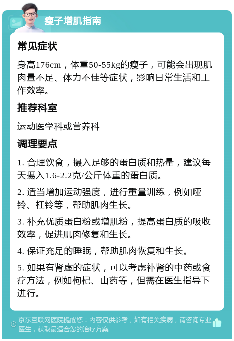 瘦子增肌指南 常见症状 身高176cm，体重50-55kg的瘦子，可能会出现肌肉量不足、体力不佳等症状，影响日常生活和工作效率。 推荐科室 运动医学科或营养科 调理要点 1. 合理饮食，摄入足够的蛋白质和热量，建议每天摄入1.6-2.2克/公斤体重的蛋白质。 2. 适当增加运动强度，进行重量训练，例如哑铃、杠铃等，帮助肌肉生长。 3. 补充优质蛋白粉或增肌粉，提高蛋白质的吸收效率，促进肌肉修复和生长。 4. 保证充足的睡眠，帮助肌肉恢复和生长。 5. 如果有肾虚的症状，可以考虑补肾的中药或食疗方法，例如枸杞、山药等，但需在医生指导下进行。