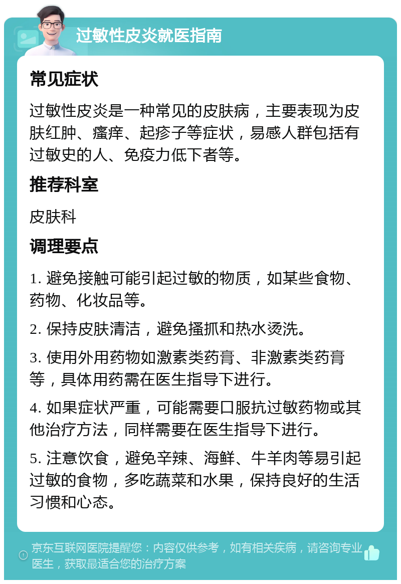 过敏性皮炎就医指南 常见症状 过敏性皮炎是一种常见的皮肤病，主要表现为皮肤红肿、瘙痒、起疹子等症状，易感人群包括有过敏史的人、免疫力低下者等。 推荐科室 皮肤科 调理要点 1. 避免接触可能引起过敏的物质，如某些食物、药物、化妆品等。 2. 保持皮肤清洁，避免搔抓和热水烫洗。 3. 使用外用药物如激素类药膏、非激素类药膏等，具体用药需在医生指导下进行。 4. 如果症状严重，可能需要口服抗过敏药物或其他治疗方法，同样需要在医生指导下进行。 5. 注意饮食，避免辛辣、海鲜、牛羊肉等易引起过敏的食物，多吃蔬菜和水果，保持良好的生活习惯和心态。