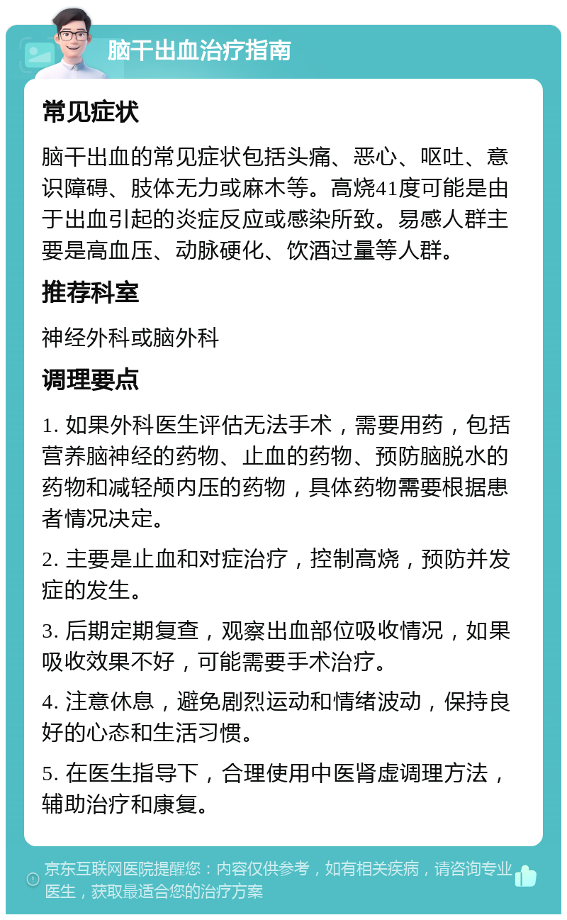 脑干出血治疗指南 常见症状 脑干出血的常见症状包括头痛、恶心、呕吐、意识障碍、肢体无力或麻木等。高烧41度可能是由于出血引起的炎症反应或感染所致。易感人群主要是高血压、动脉硬化、饮酒过量等人群。 推荐科室 神经外科或脑外科 调理要点 1. 如果外科医生评估无法手术，需要用药，包括营养脑神经的药物、止血的药物、预防脑脱水的药物和减轻颅内压的药物，具体药物需要根据患者情况决定。 2. 主要是止血和对症治疗，控制高烧，预防并发症的发生。 3. 后期定期复查，观察出血部位吸收情况，如果吸收效果不好，可能需要手术治疗。 4. 注意休息，避免剧烈运动和情绪波动，保持良好的心态和生活习惯。 5. 在医生指导下，合理使用中医肾虚调理方法，辅助治疗和康复。