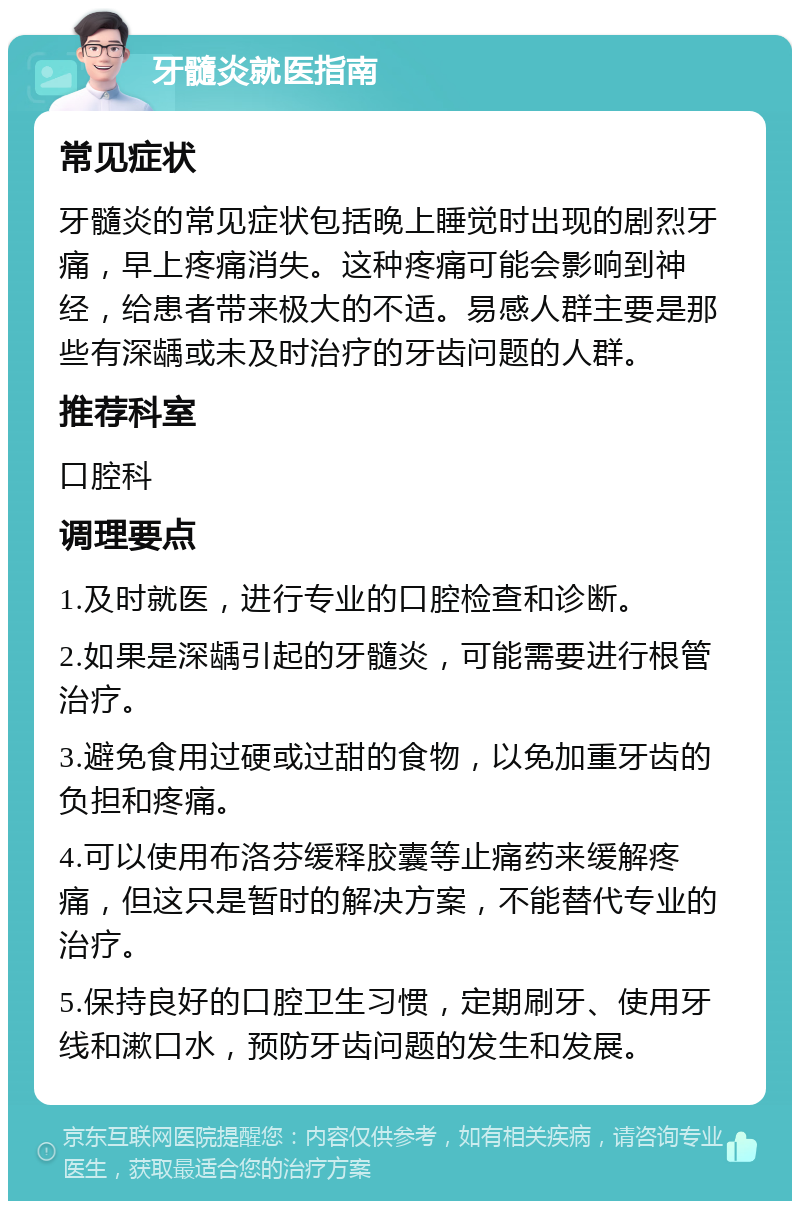 牙髓炎就医指南 常见症状 牙髓炎的常见症状包括晚上睡觉时出现的剧烈牙痛，早上疼痛消失。这种疼痛可能会影响到神经，给患者带来极大的不适。易感人群主要是那些有深龋或未及时治疗的牙齿问题的人群。 推荐科室 口腔科 调理要点 1.及时就医，进行专业的口腔检查和诊断。 2.如果是深龋引起的牙髓炎，可能需要进行根管治疗。 3.避免食用过硬或过甜的食物，以免加重牙齿的负担和疼痛。 4.可以使用布洛芬缓释胶囊等止痛药来缓解疼痛，但这只是暂时的解决方案，不能替代专业的治疗。 5.保持良好的口腔卫生习惯，定期刷牙、使用牙线和漱口水，预防牙齿问题的发生和发展。