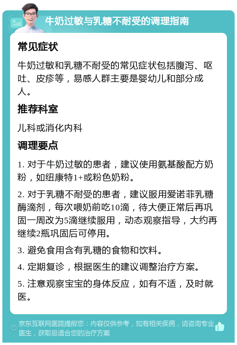 牛奶过敏与乳糖不耐受的调理指南 常见症状 牛奶过敏和乳糖不耐受的常见症状包括腹泻、呕吐、皮疹等，易感人群主要是婴幼儿和部分成人。 推荐科室 儿科或消化内科 调理要点 1. 对于牛奶过敏的患者，建议使用氨基酸配方奶粉，如纽康特1+或粉色奶粉。 2. 对于乳糖不耐受的患者，建议服用爱诺菲乳糖酶滴剂，每次喂奶前吃10滴，待大便正常后再巩固一周改为5滴继续服用，动态观察指导，大约再继续2瓶巩固后可停用。 3. 避免食用含有乳糖的食物和饮料。 4. 定期复诊，根据医生的建议调整治疗方案。 5. 注意观察宝宝的身体反应，如有不适，及时就医。