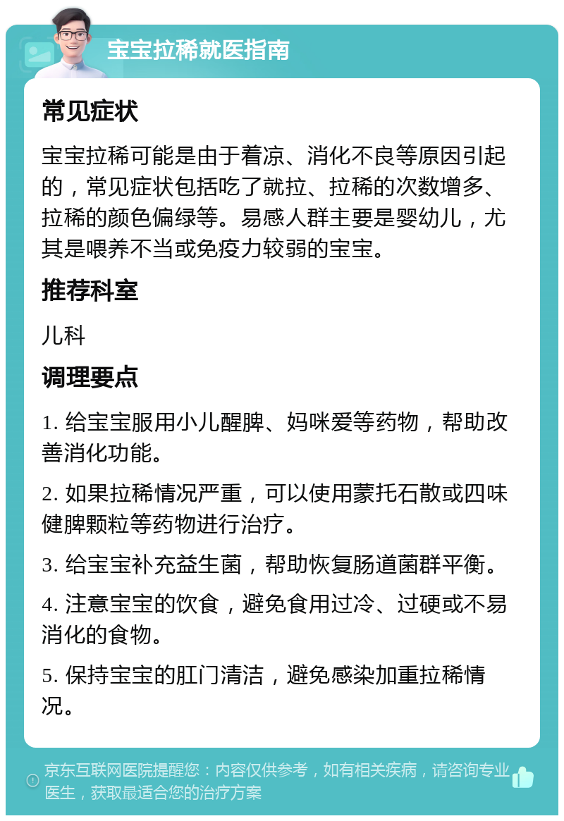 宝宝拉稀就医指南 常见症状 宝宝拉稀可能是由于着凉、消化不良等原因引起的，常见症状包括吃了就拉、拉稀的次数增多、拉稀的颜色偏绿等。易感人群主要是婴幼儿，尤其是喂养不当或免疫力较弱的宝宝。 推荐科室 儿科 调理要点 1. 给宝宝服用小儿醒脾、妈咪爱等药物，帮助改善消化功能。 2. 如果拉稀情况严重，可以使用蒙托石散或四味健脾颗粒等药物进行治疗。 3. 给宝宝补充益生菌，帮助恢复肠道菌群平衡。 4. 注意宝宝的饮食，避免食用过冷、过硬或不易消化的食物。 5. 保持宝宝的肛门清洁，避免感染加重拉稀情况。