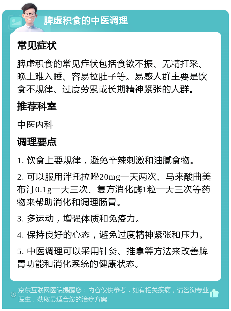 脾虚积食的中医调理 常见症状 脾虚积食的常见症状包括食欲不振、无精打采、晚上难入睡、容易拉肚子等。易感人群主要是饮食不规律、过度劳累或长期精神紧张的人群。 推荐科室 中医内科 调理要点 1. 饮食上要规律，避免辛辣刺激和油腻食物。 2. 可以服用泮托拉唑20mg一天两次、马来酸曲美布汀0.1g一天三次、复方消化酶1粒一天三次等药物来帮助消化和调理肠胃。 3. 多运动，增强体质和免疫力。 4. 保持良好的心态，避免过度精神紧张和压力。 5. 中医调理可以采用针灸、推拿等方法来改善脾胃功能和消化系统的健康状态。