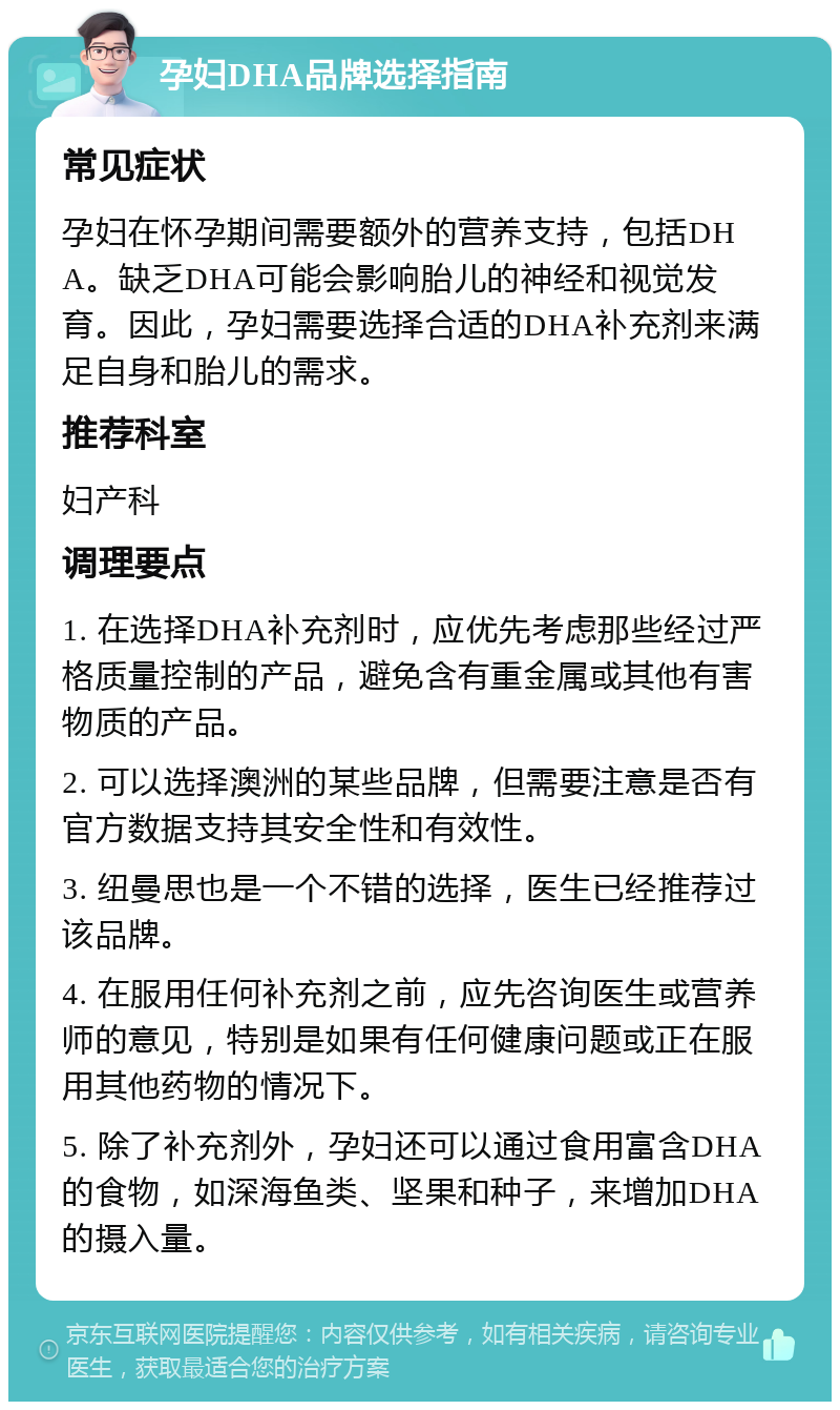 孕妇DHA品牌选择指南 常见症状 孕妇在怀孕期间需要额外的营养支持，包括DHA。缺乏DHA可能会影响胎儿的神经和视觉发育。因此，孕妇需要选择合适的DHA补充剂来满足自身和胎儿的需求。 推荐科室 妇产科 调理要点 1. 在选择DHA补充剂时，应优先考虑那些经过严格质量控制的产品，避免含有重金属或其他有害物质的产品。 2. 可以选择澳洲的某些品牌，但需要注意是否有官方数据支持其安全性和有效性。 3. 纽曼思也是一个不错的选择，医生已经推荐过该品牌。 4. 在服用任何补充剂之前，应先咨询医生或营养师的意见，特别是如果有任何健康问题或正在服用其他药物的情况下。 5. 除了补充剂外，孕妇还可以通过食用富含DHA的食物，如深海鱼类、坚果和种子，来增加DHA的摄入量。