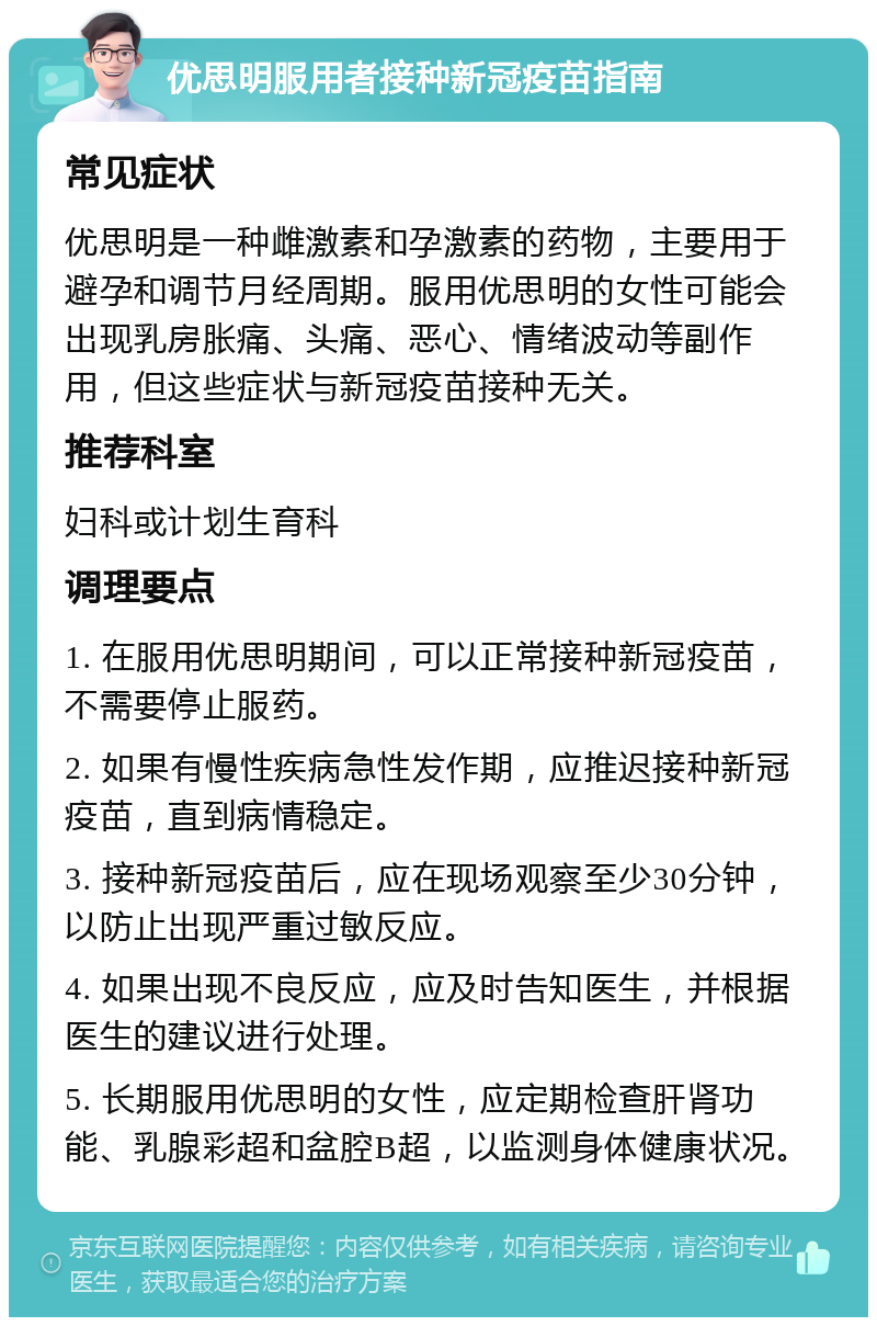 优思明服用者接种新冠疫苗指南 常见症状 优思明是一种雌激素和孕激素的药物，主要用于避孕和调节月经周期。服用优思明的女性可能会出现乳房胀痛、头痛、恶心、情绪波动等副作用，但这些症状与新冠疫苗接种无关。 推荐科室 妇科或计划生育科 调理要点 1. 在服用优思明期间，可以正常接种新冠疫苗，不需要停止服药。 2. 如果有慢性疾病急性发作期，应推迟接种新冠疫苗，直到病情稳定。 3. 接种新冠疫苗后，应在现场观察至少30分钟，以防止出现严重过敏反应。 4. 如果出现不良反应，应及时告知医生，并根据医生的建议进行处理。 5. 长期服用优思明的女性，应定期检查肝肾功能、乳腺彩超和盆腔B超，以监测身体健康状况。